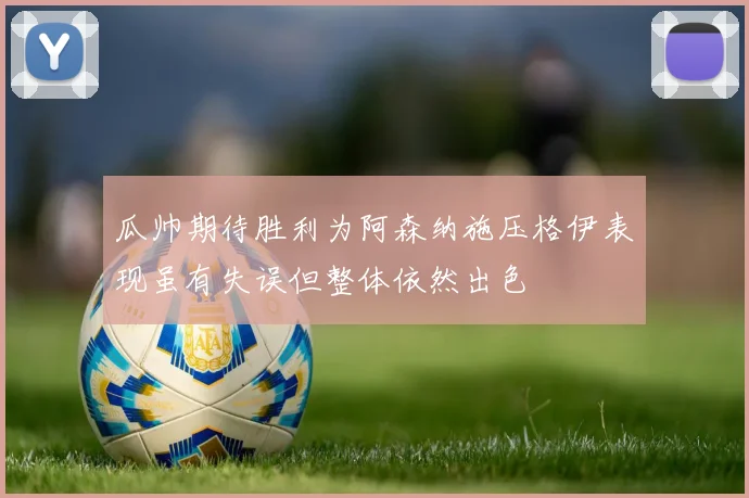 瓜帅期待胜利为阿森纳施压格伊表现虽有失误但整体依然出色