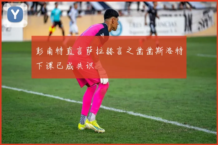 彭南特直言萨拉赫言之凿凿斯洛特下课已成共识