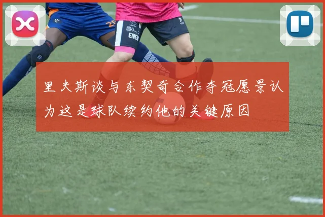 里夫斯谈与东契奇合作夺冠愿景认为这是球队续约他的关键原因