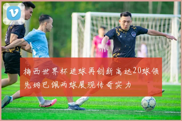 梅西世界杯进球再创新高达20球领先姆巴佩两球展现传奇实力