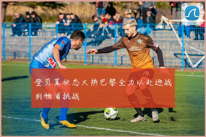登贝莱状态火热巴黎全力以赴迎战利物浦挑战