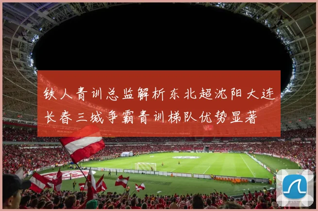 铁人青训总监解析东北超沈阳大连长春三城争霸青训梯队优势显著