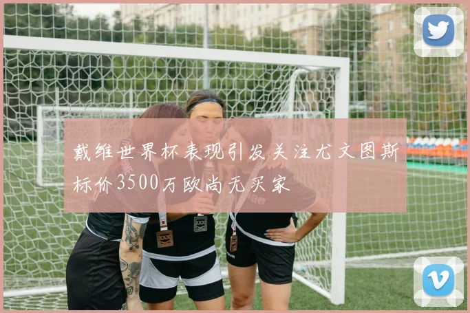 戴维世界杯表现引发关注尤文图斯标价3500万欧尚无买家