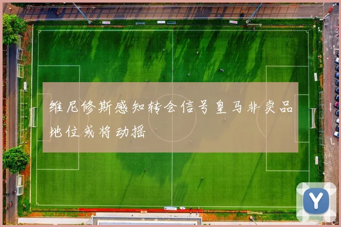 维尼修斯感知转会信号皇马非卖品地位或将动摇