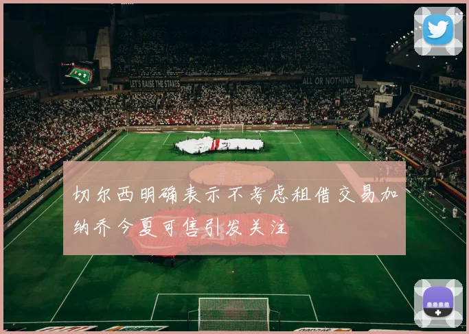 切尔西明确表示不考虑租借交易加纳乔今夏可售引发关注