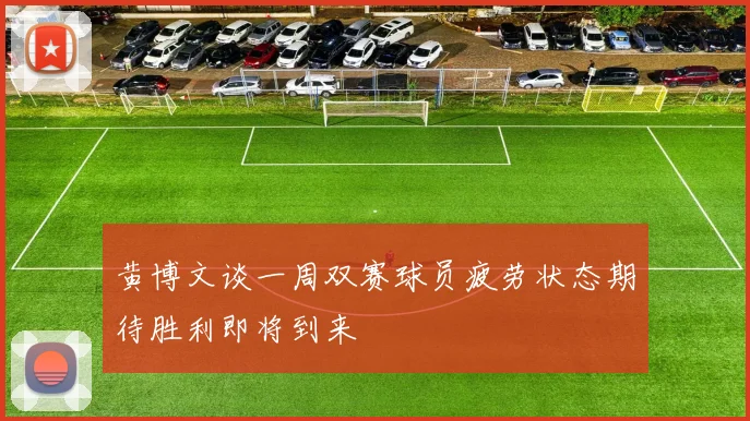 黄博文谈一周双赛球员疲劳状态期待胜利即将到来