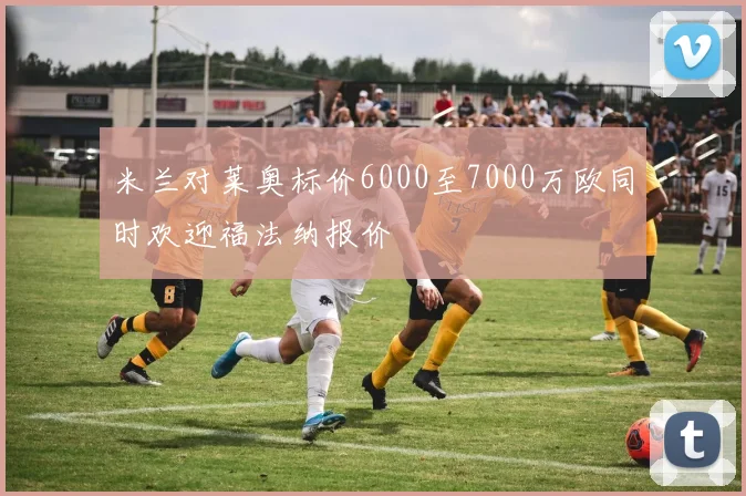 米兰对莱奥标价6000至7000万欧同时欢迎福法纳报价