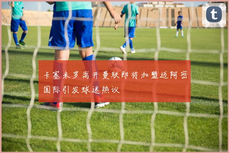 卡塞米罗离开曼联即将加盟迈阿密国际引发球迷热议