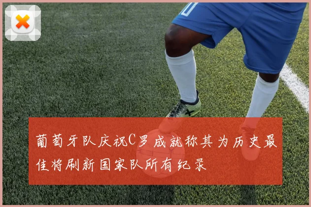 葡萄牙队庆祝C罗成就称其为历史最佳将刷新国家队所有纪录
