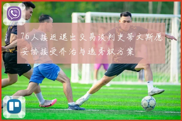 76人接近退出交易谈判史蒂文斯愿妥协接受乔治与选秀权方案