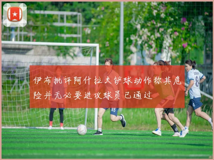 伊布批评阿什拉夫铲球动作称其危险并无必要进攻球员已通过