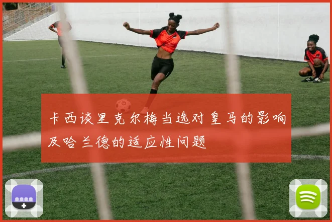 卡西谈里克尔梅当选对皇马的影响及哈兰德的适应性问题