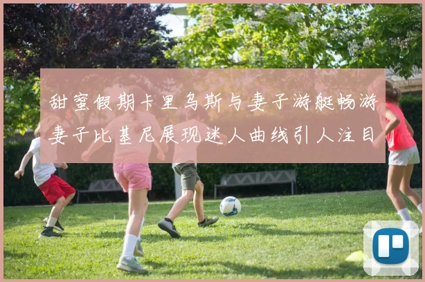 甜蜜假期卡里乌斯与妻子游艇畅游妻子比基尼展现迷人曲线引人注目