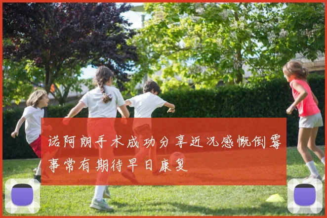 诺阿朗手术成功分享近况感慨倒霉事常有期待早日康复