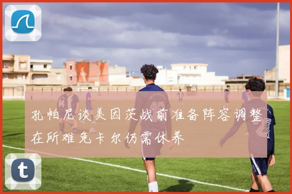 孔帕尼谈美因茨战前准备阵容调整在所难免卡尔仍需休养