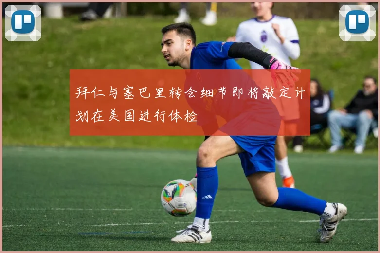拜仁与塞巴里转会细节即将敲定计划在美国进行体检