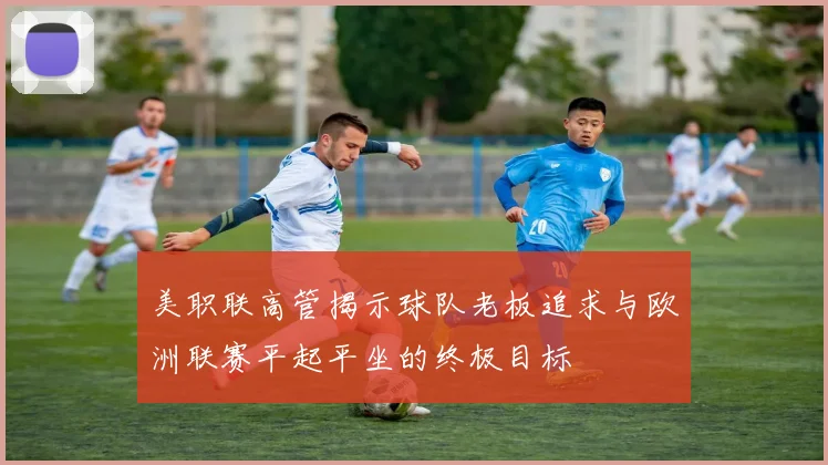 美职联高管揭示球队老板追求与欧洲联赛平起平坐的终极目标