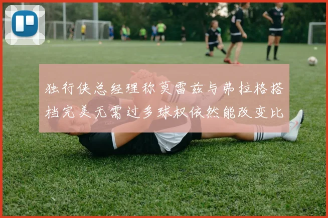 独行侠总经理称莫雷兹与弗拉格搭档完美无需过多球权依然能改变比赛局势