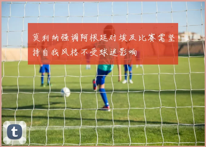 莫利纳强调阿根廷对埃及比赛需坚持自我风格不受球迷影响