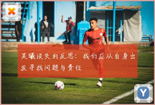 吴曦谈失利反思：我们应从自身出发寻找问题与责任