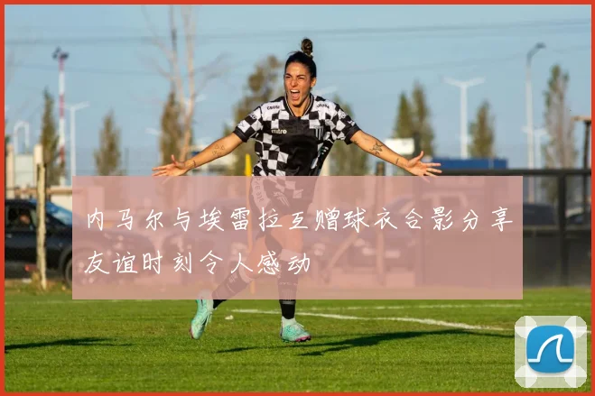 内马尔与埃雷拉互赠球衣合影分享友谊时刻令人感动