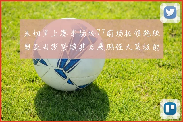 米切罗上赛季场均77前场板领跑联盟亚当斯紧随其后展现强大篮板能力