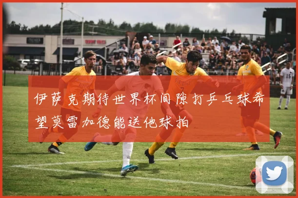 伊萨克期待世界杯间隙打乒乓球希望莫雷加德能送他球拍