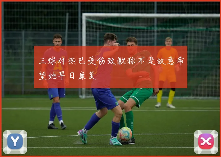 三球对热巴受伤致歉称不是故意希望她早日康复
